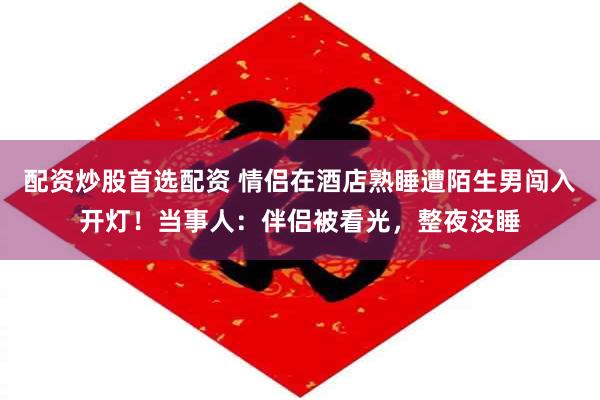 配资炒股首选配资 情侣在酒店熟睡遭陌生男闯入开灯！当事人：伴侣被看光，整夜没睡