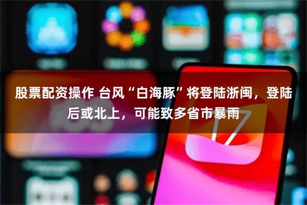 股票配资操作 台风“白海豚”将登陆浙闽，登陆后或北上，可能致多省市暴雨