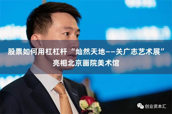 股票如何用杠杠杆 “灿然天地——关广志艺术展”亮相北京画院美术馆