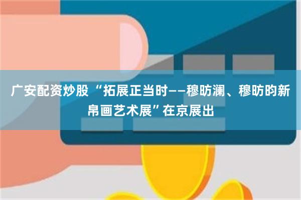 广安配资炒股 “拓展正当时——穆昉澜、穆昉昀新帛画艺术展”在京展出