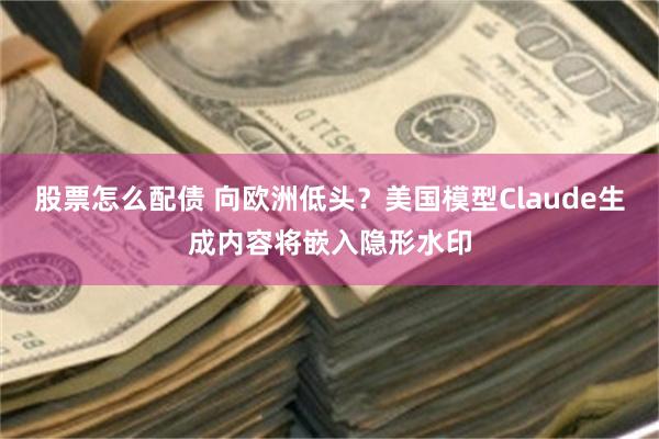 股票怎么配债 向欧洲低头？美国模型Claude生成内容将嵌入隐形水印