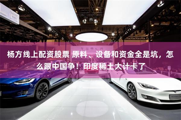 杨方线上配资股票 原料、设备和资金全是坑，怎么跟中国争！印度稀土大计卡了