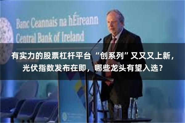 有实力的股票杠杆平台 “创系列”又又又上新，光伏指数发布在即，哪些龙头有望入选？