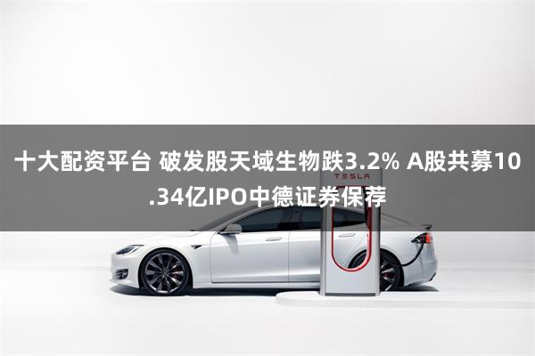 十大配资平台 破发股天域生物跌3.2% A股共募10.34亿IPO中德证券保荐