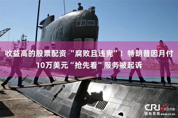 收益高的股票配资 “腐败且违宪”！特朗普因月付10万美元“抢先看”服务被起诉