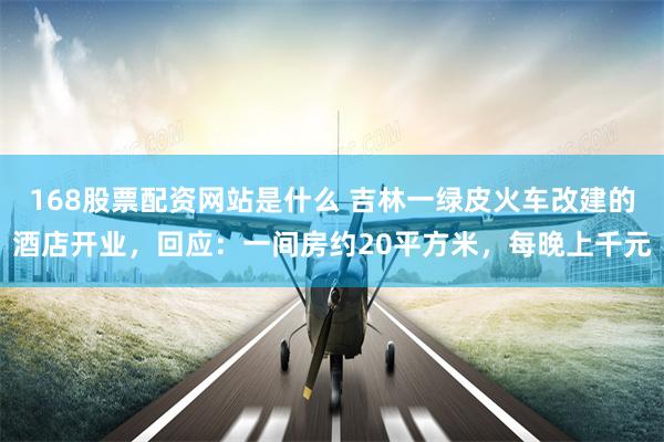 168股票配资网站是什么 吉林一绿皮火车改建的酒店开业，回应：一间房约20平方米，每晚上千元