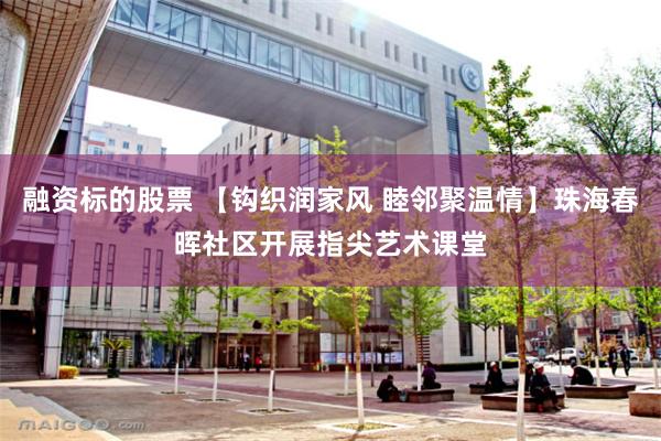 融资标的股票 【钩织润家风 睦邻聚温情】珠海春晖社区开展指尖艺术课堂