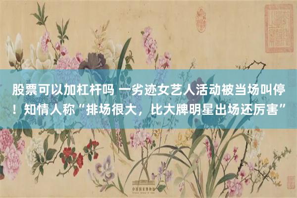 股票可以加杠杆吗 一劣迹女艺人活动被当场叫停！知情人称“排场很大，比大牌明星出场还厉害”