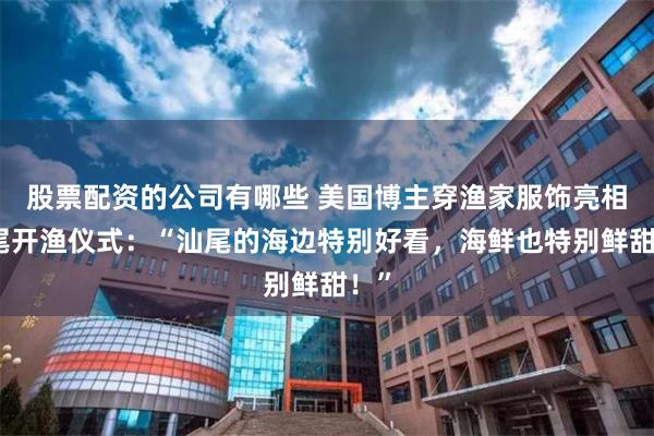 股票配资的公司有哪些 美国博主穿渔家服饰亮相汕尾开渔仪式：“汕尾的海边特别好看，海鲜也特别鲜甜！”