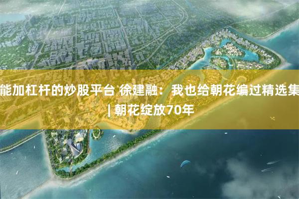 能加杠杆的炒股平台 徐建融：我也给朝花编过精选集 | 朝花绽放70年