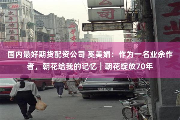 国内最好期货配资公司 奚美娟：作为一名业余作者，朝花给我的记忆｜朝花绽放70年