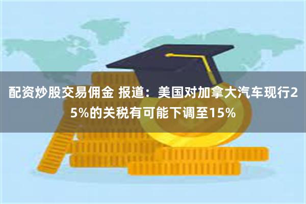 配资炒股交易佣金 报道：美国对加拿大汽车现行25%的关税有可能下调至15%