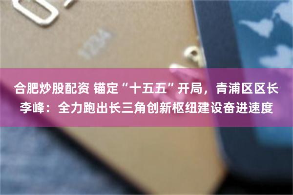 合肥炒股配资 锚定“十五五”开局，青浦区区长李峰：全力跑出长三角创新枢纽建设奋进速度