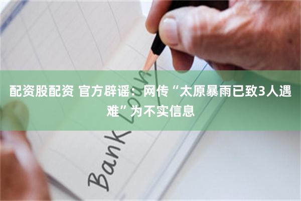 配资股配资 官方辟谣：网传“太原暴雨已致3人遇难”为不实信息