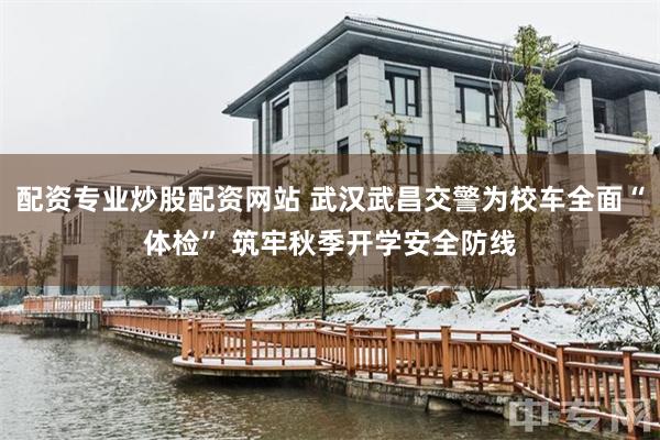配资专业炒股配资网站 武汉武昌交警为校车全面“体检” 筑牢秋季开学安全防线