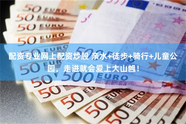 配资专业网上配资炒股 亲水+徒步+骑行+儿童公园，走进就会爱上大山乸！