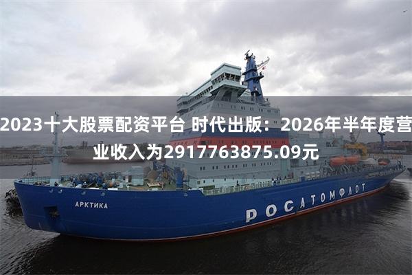 2023十大股票配资平台 时代出版：2026年半年度营业收入为2917763875.09元