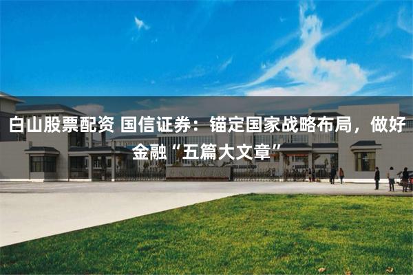 白山股票配资 国信证券：锚定国家战略布局，做好金融“五篇大文章”