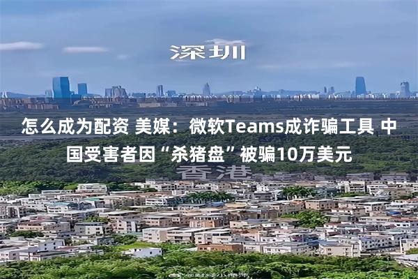 怎么成为配资 美媒：微软Teams成诈骗工具 中国受害者因“杀猪盘”被骗10万美元