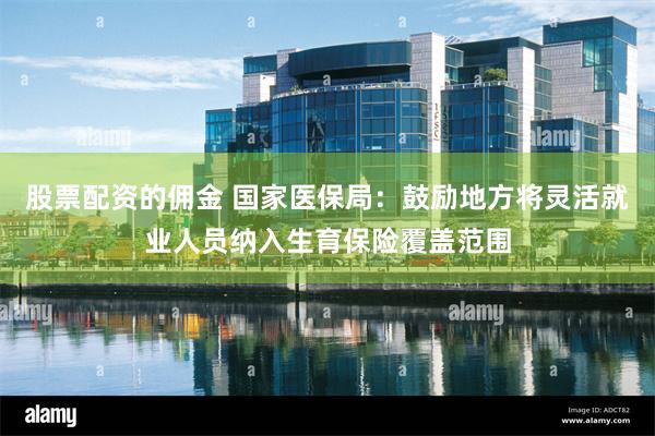 股票配资的佣金 国家医保局:鼓励地方将灵活就业人员纳入生育保险覆盖范围