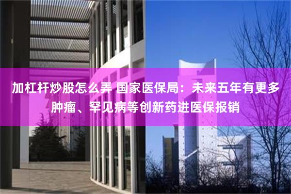 加杠杆炒股怎么弄 国家医保局：未来五年有更多肿瘤、罕见病等创新药进医保报销