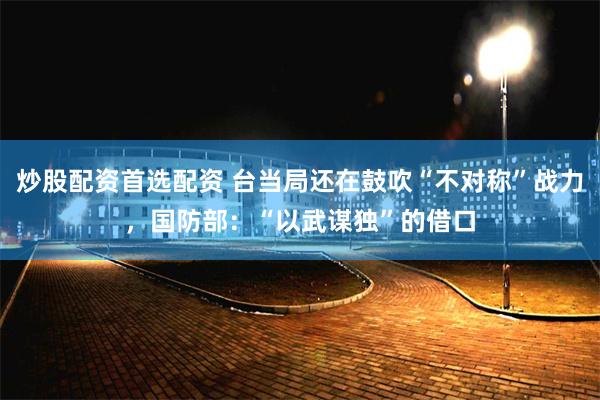 炒股配资首选配资 台当局还在鼓吹“不对称”战力，国防部：“以武谋独”的借口