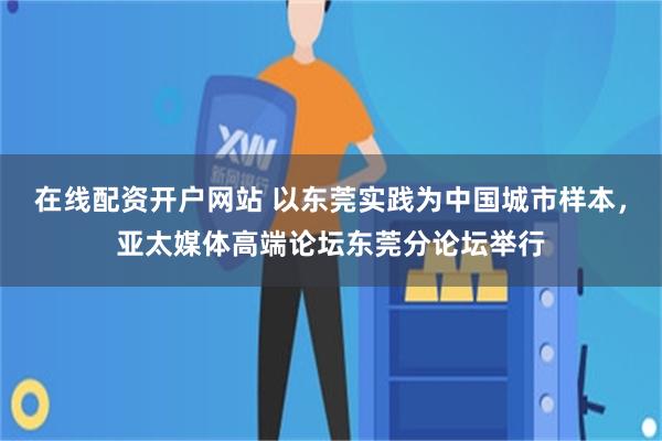 在线配资开户网站 以东莞实践为中国城市样本，亚太媒体高端论坛东莞分论坛举行