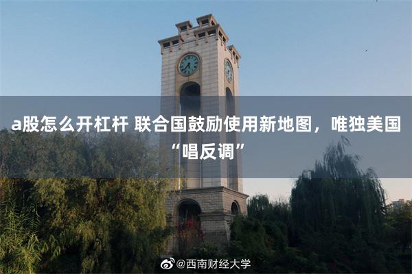 a股怎么开杠杆 联合国鼓励使用新地图，唯独美国“唱反调”