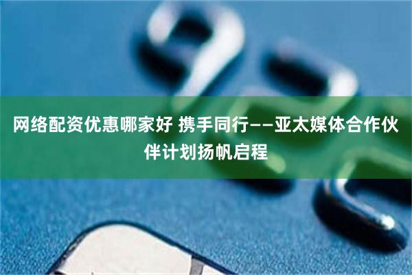 网络配资优惠哪家好 携手同行——亚太媒体合作伙伴计划扬帆启程