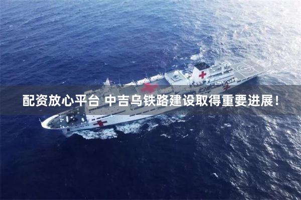 配资放心平台 中吉乌铁路建设取得重要进展！