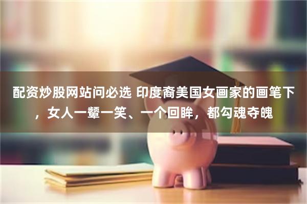 配资炒股网站问必选 印度裔美国女画家的画笔下，女人一颦一笑、一个回眸，都勾魂夺魄