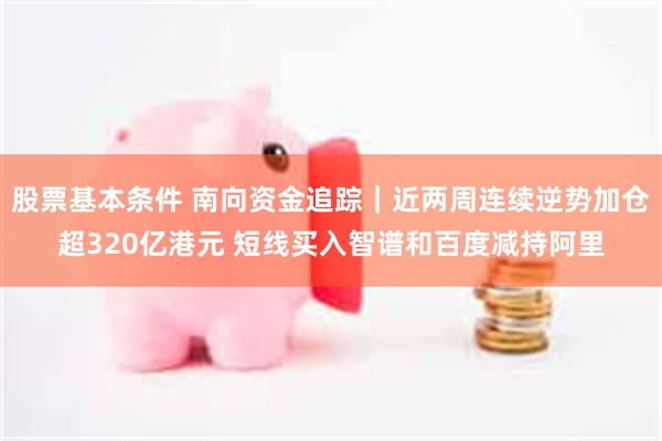 股票基本条件 南向资金追踪｜近两周连续逆势加仓超320亿港元 短线买入智谱和百度减持阿里