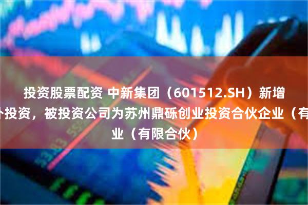 投资股票配资 中新集团（601512.SH）新增一起对外投资，被投资公司为苏州鼎砾创业投资合伙企业（有限合伙）