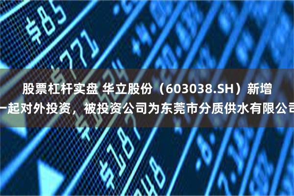 股票杠杆实盘 华立股份（603038.SH）新增一起对外投资，被投资公司为东莞市分质供水有限公司
