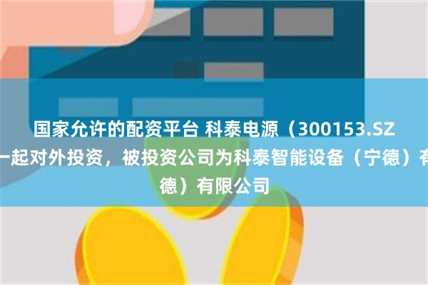 国家允许的配资平台 科泰电源（300153.SZ）新增一起对外投资，被投资公司为科泰智能设备（宁德）有限公司