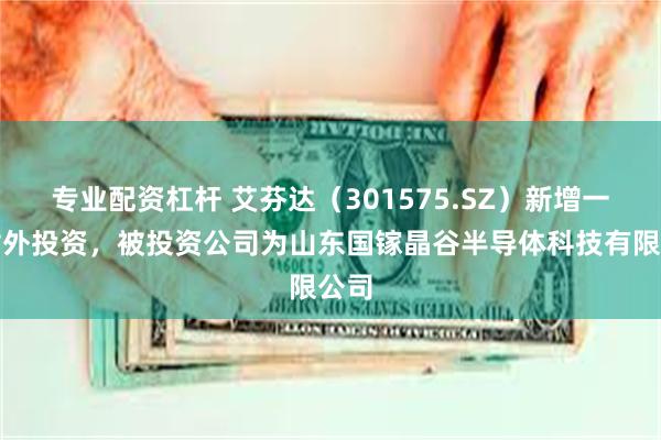 专业配资杠杆 艾芬达（301575.SZ）新增一起对外投资，被投资公司为山东国镓晶谷半导体科技有限公司