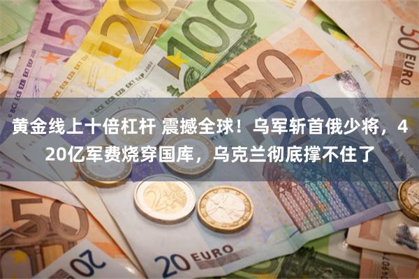 黄金线上十倍杠杆 震撼全球！乌军斩首俄少将，420亿军费烧穿国库，乌克兰彻底撑不住了