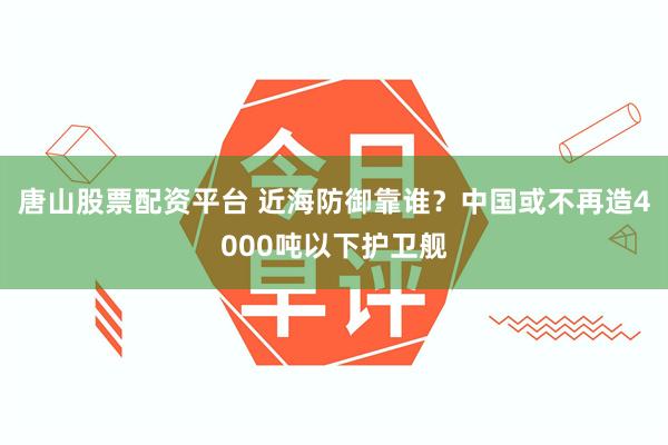 唐山股票配资平台 近海防御靠谁？中国或不再造4000吨以下护卫舰