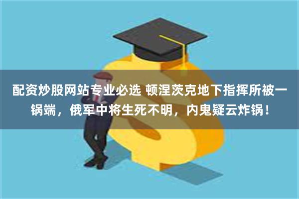 配资炒股网站专业必选 顿涅茨克地下指挥所被一锅端，俄军中将生死不明，内鬼疑云炸锅！