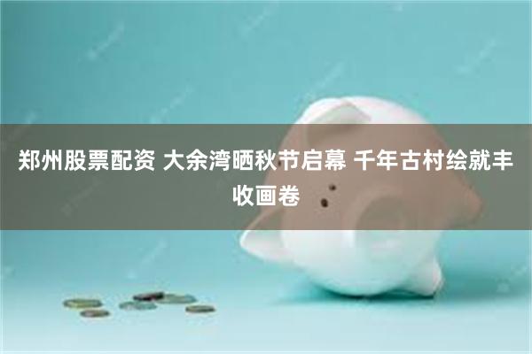 郑州股票配资 大余湾晒秋节启幕 千年古村绘就丰收画卷