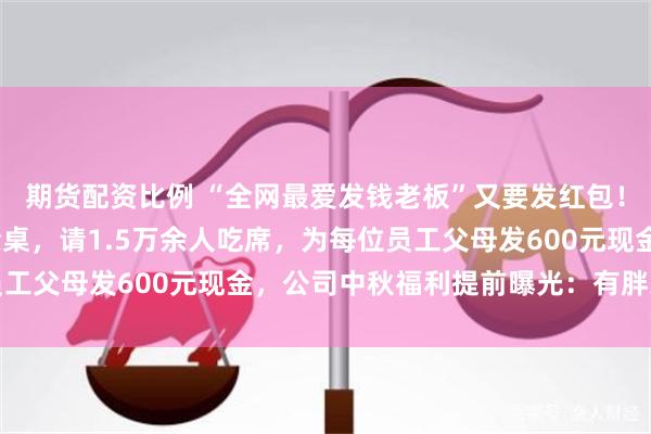 期货配资比例 “全网最爱发钱老板”又要发红包！明后两天设宴1600余桌，请1.5万余人吃席，为每位员工父母发600元现金，公司中秋福利提前曝光：有胖东来啤酒