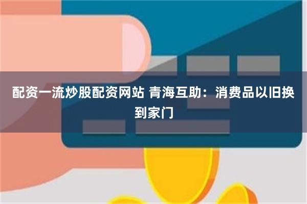 配资一流炒股配资网站 青海互助：消费品以旧换到家门