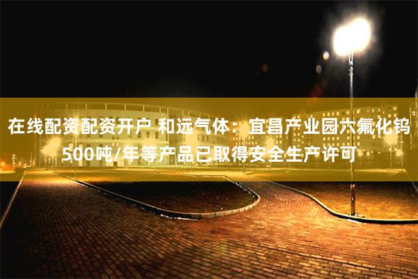 在线配资配资开户 和远气体：宜昌产业园六氟化钨500吨/年等产品已取得安全生产许可