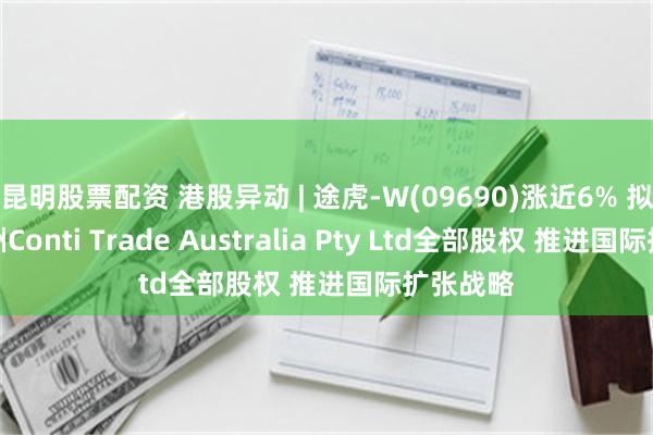 昆明股票配资 港股异动 | 途虎-W(09690)涨近6% 拟收购澳洲Conti Trade Australia Pty Ltd全部股权 推进国际扩张战略