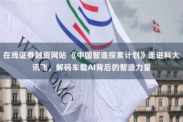 在线证劵融资网站 《中国智造探索计划》走进科大讯飞，解码车载AI背后的智造力量
