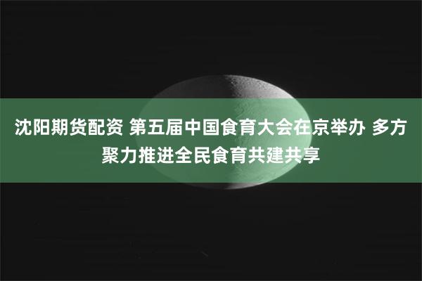 沈阳期货配资 第五届中国食育大会在京举办 多方聚力推进全民食育共建共享