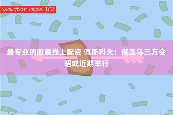 最专业的股票线上配资 佩斯科夫：俄美乌三方会晤或近期举行