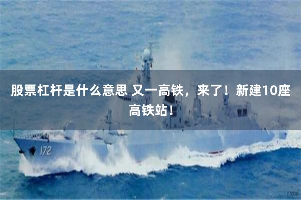 股票杠杆是什么意思 又一高铁，来了！新建10座高铁站！