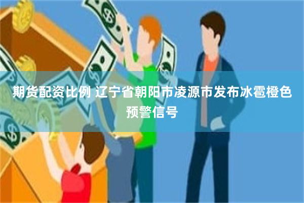 期货配资比例 辽宁省朝阳市凌源市发布冰雹橙色预警信号