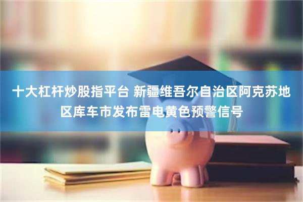 十大杠杆炒股指平台 新疆维吾尔自治区阿克苏地区库车市发布雷电黄色预警信号